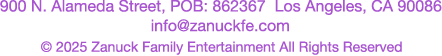 900 N. Alameda Street, POB: 862367 Kos Angeles, CA 90086 info@zanuckfe.com &copy; 2026 Zanuck Family Entertainment All Rights Reserved
